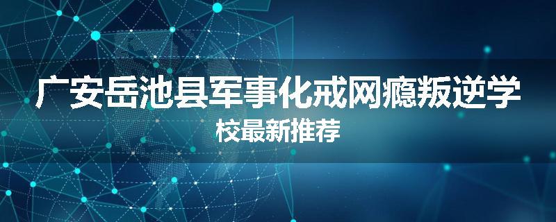 广安岳池县军事化戒网瘾叛逆学校最新推荐