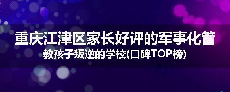 重庆江津区家长好评的军事化管教孩子叛逆的学校(口碑TOP榜)