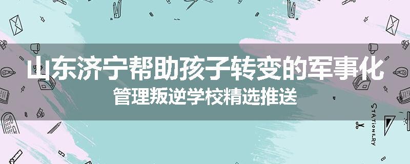 山东济宁帮助孩子转变的军事化管理叛逆学校精选推送