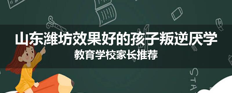 山东潍坊效果好的孩子叛逆厌学教育学校家长推荐