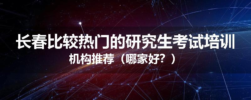 长春比较热门的研究生考试培训机构推荐（哪家好？）