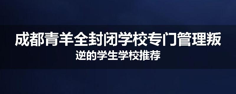 成都青羊全封闭学校专门管理叛逆的学生学校推荐