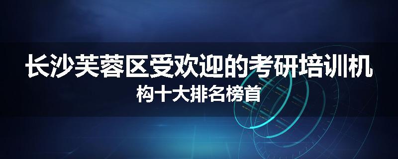 长沙芙蓉区受欢迎的考研培训机构十大排名榜首