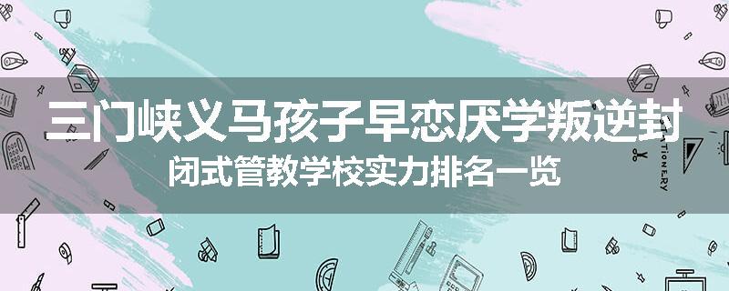 三门峡义马孩子早恋厌学叛逆封闭式管教学校实力排名一览