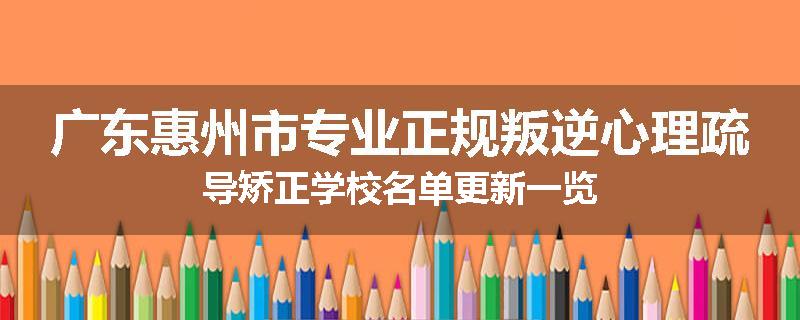 广东惠州市专业正规叛逆心理疏导矫正学校名单更新一览
