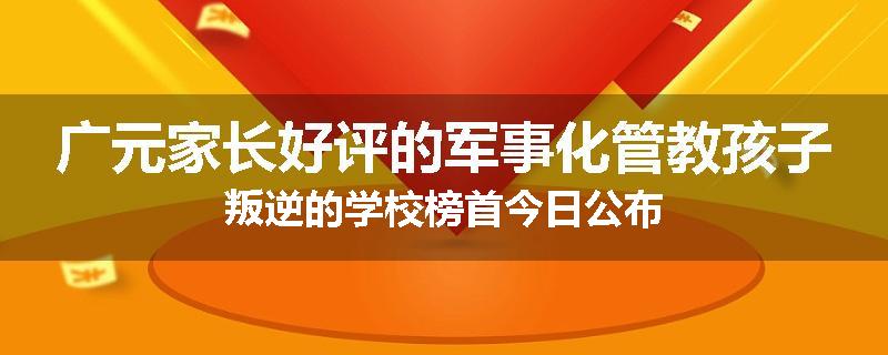 广元家长好评的军事化管教孩子叛逆的学校榜首今日公布