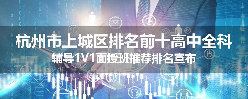 杭州市上城区排名前十高中全科辅导1V1面授班推荐排名宣布