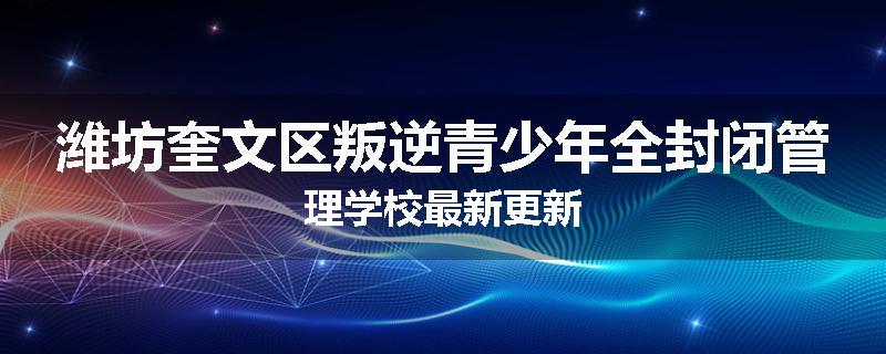 潍坊奎文区叛逆青少年全封闭管理学校最新更新