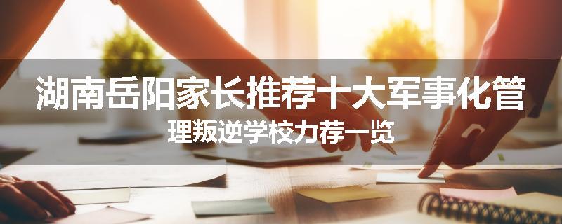 湖南岳阳家长推荐十大军事化管理叛逆学校力荐一览