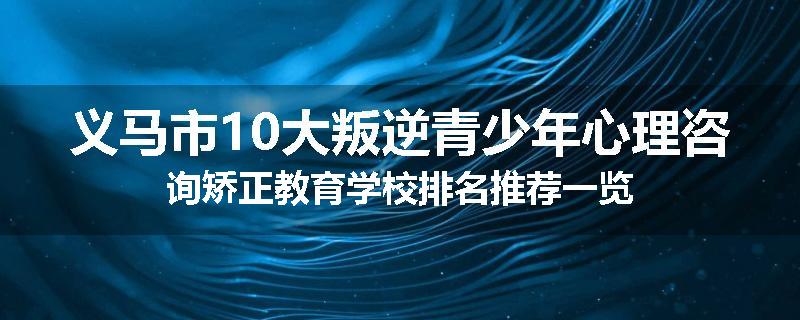 义马市10大叛逆青少年心理咨询矫正教育学校排名推荐一览
