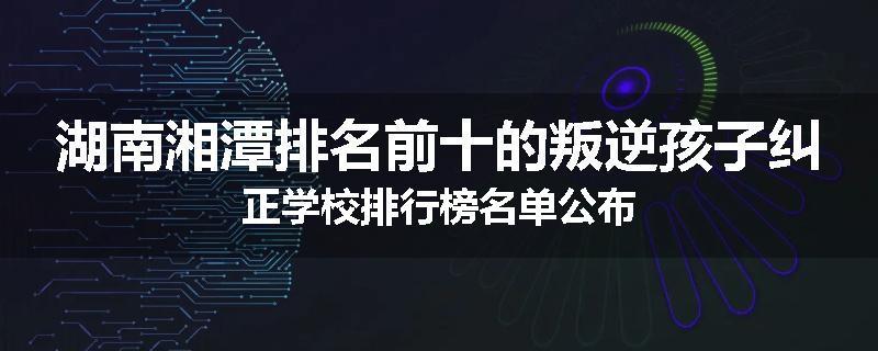 湖南湘潭排名前十的叛逆孩子纠正学校排行榜名单公布