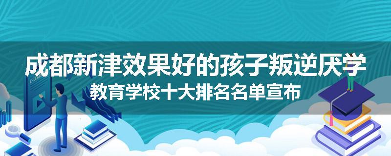 成都新津效果好的孩子叛逆厌学教育学校十大排名名单宣布