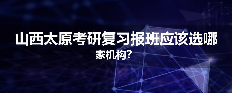 山西太原考研复习报班应该选哪家机构？