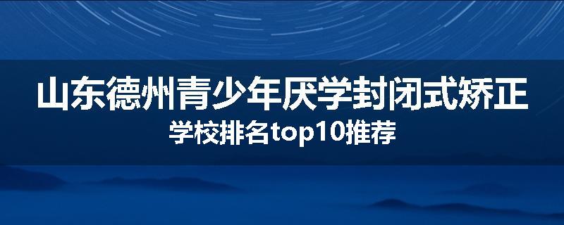 山东德州青少年厌学封闭式矫正学校排名top10推荐
