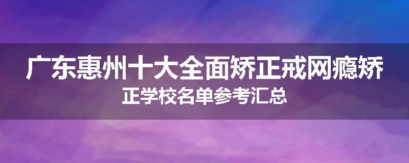 广东惠州十大全面矫正戒网瘾矫正学校名单参考汇总