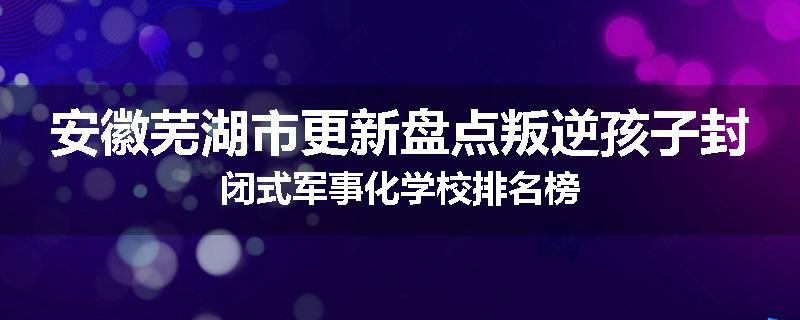 安徽芜湖市更新盘点叛逆孩子封闭式军事化学校排名榜