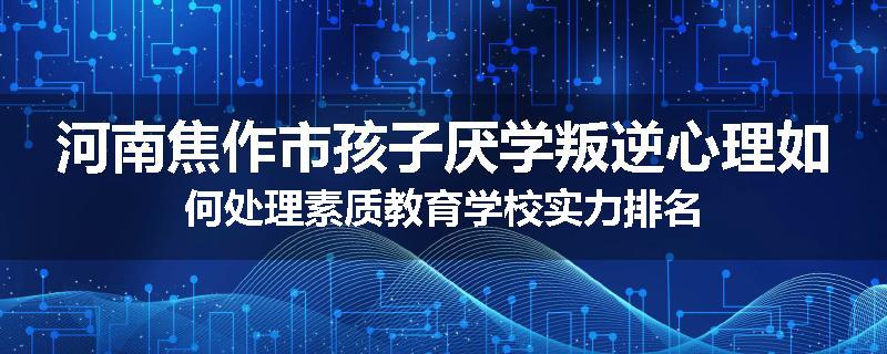 河南焦作市孩子厌学叛逆心理如何处理素质教育学校实力排名