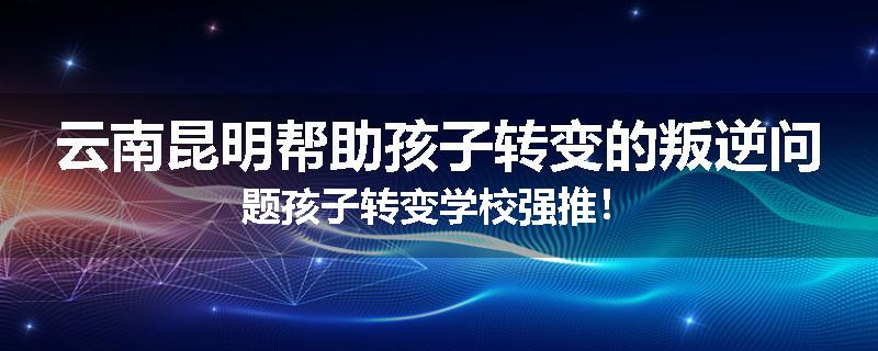 云南昆明帮助孩子转变的叛逆问题孩子转变学校强推！