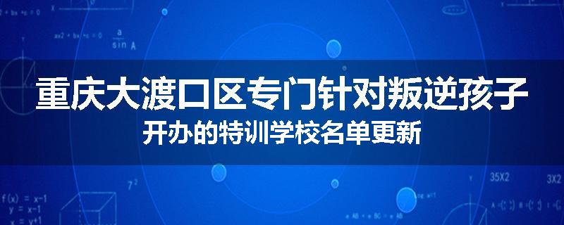 重庆大渡口区专门针对叛逆孩子开办的特训学校名单更新