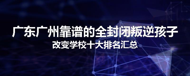 广东广州靠谱的全封闭叛逆孩子改变学校十大排名汇总