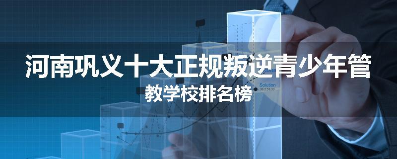 河南巩义十大正规叛逆青少年管教学校排名榜