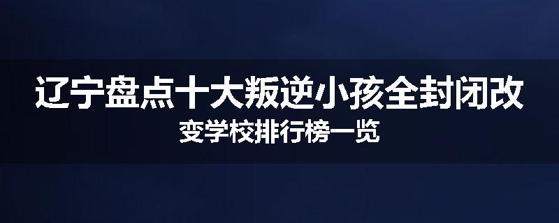 辽宁盘点十大叛逆小孩全封闭改变学校排行榜一览
