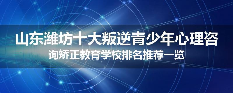 山东潍坊十大叛逆青少年心理咨询矫正教育学校排名推荐一览