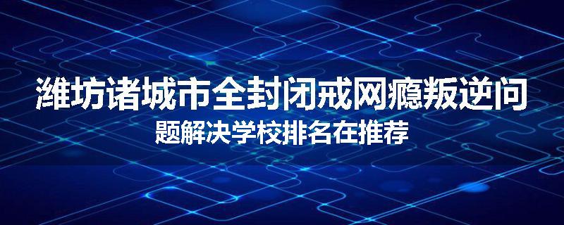 潍坊诸城市全封闭戒网瘾叛逆问题解决学校排名在推荐