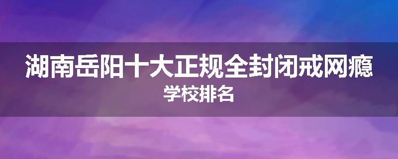 湖南岳阳十大正规全封闭戒网瘾学校排名