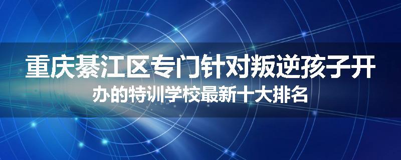 重庆綦江区专门针对叛逆孩子开办的特训学校最新十大排名