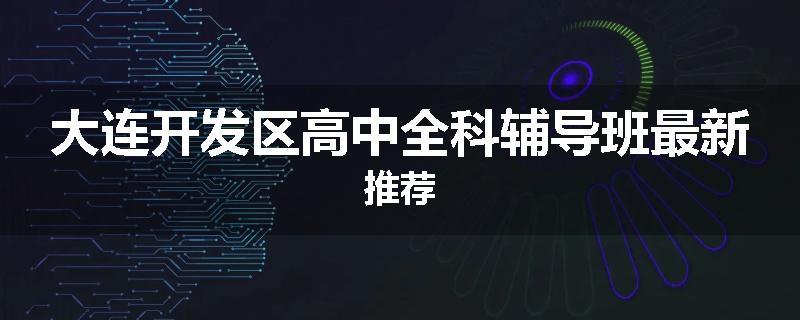 大连开发区高中全科辅导班最新推荐
