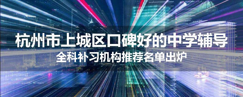 杭州市上城区口碑好的中学辅导全科补习机构推荐名单出炉