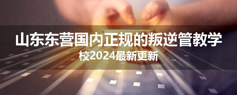 山东东营国内正规的叛逆管教学校2024最新更新