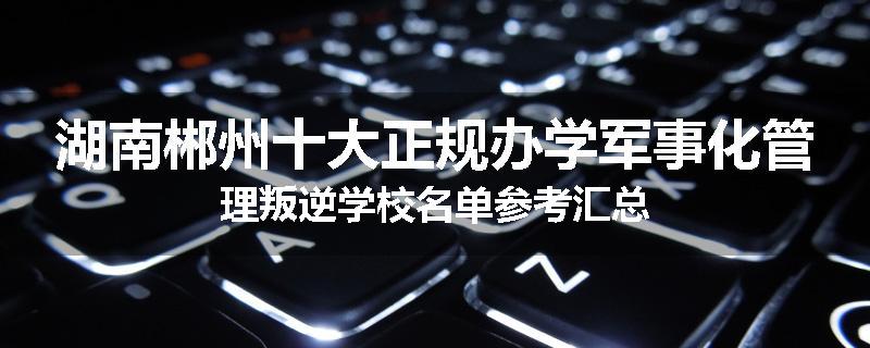 湖南郴州十大正规办学军事化管理叛逆学校名单参考汇总