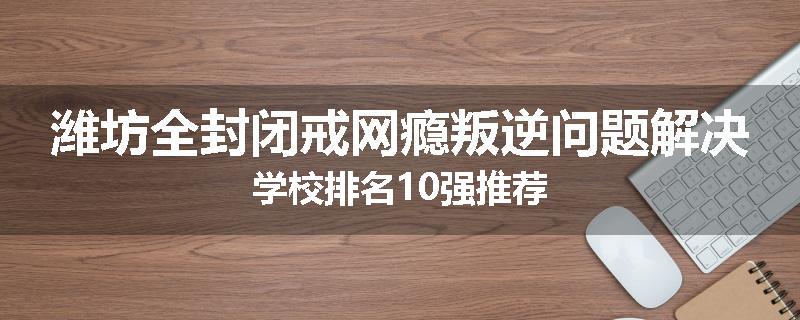 潍坊全封闭戒网瘾叛逆问题解决学校排名10强推荐