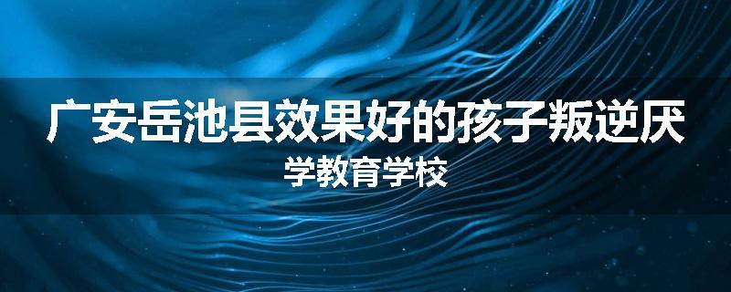 广安岳池县效果好的孩子叛逆厌学教育学校