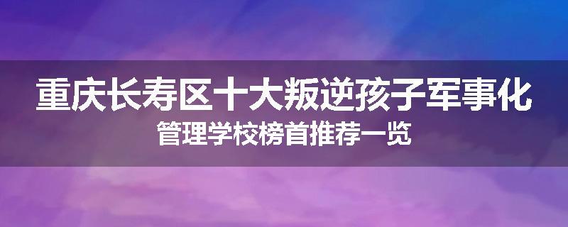 重庆长寿区十大叛逆孩子军事化管理学校榜首推荐一览