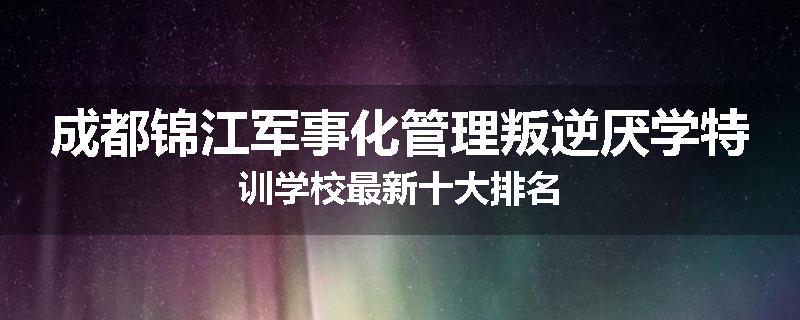 成都锦江军事化管理叛逆厌学特训学校最新十大排名
