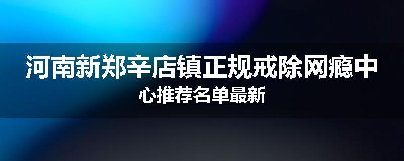 河南新郑辛店镇正规戒除网瘾中心推荐名单最新