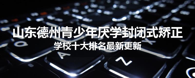 山东德州青少年厌学封闭式矫正学校十大排名最新更新