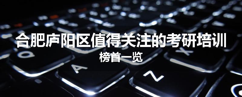 合肥庐阳区值得关注的考研培训榜首一览