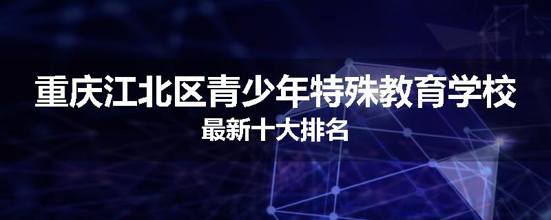 重庆江北区青少年特殊教育学校最新十大排名
