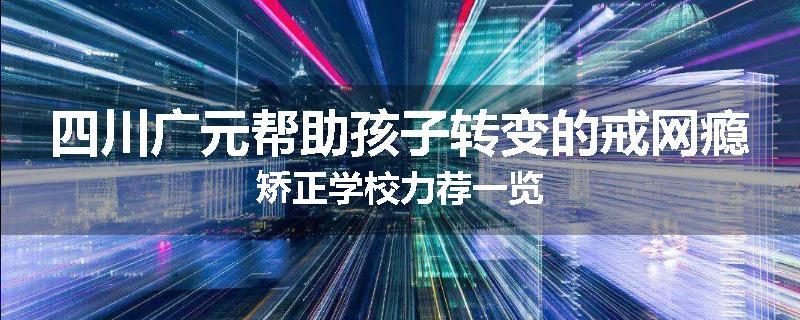 四川广元帮助孩子转变的戒网瘾矫正学校力荐一览