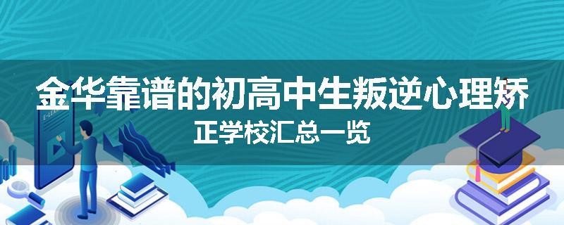 金华靠谱的初高中生叛逆心理矫正学校汇总一览