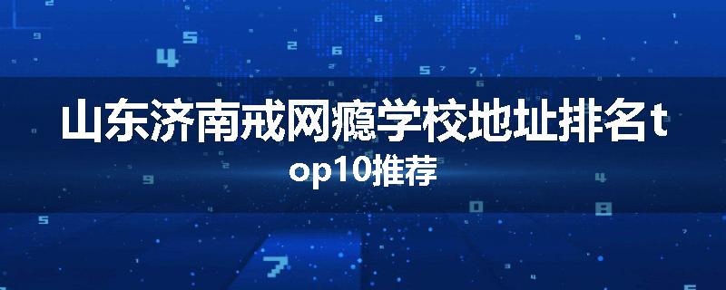 山东济南戒网瘾学校地址排名top10推荐