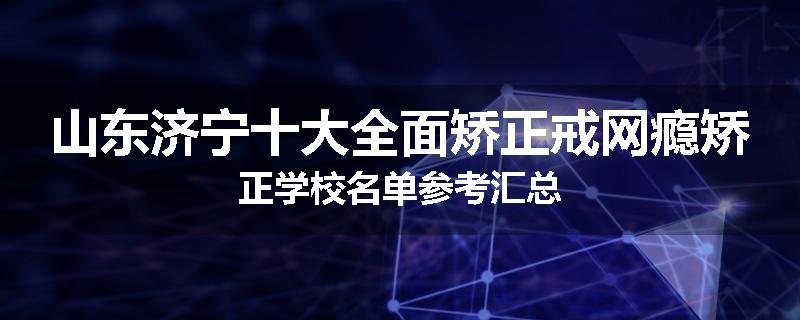 山东济宁十大全面矫正戒网瘾矫正学校名单参考汇总
