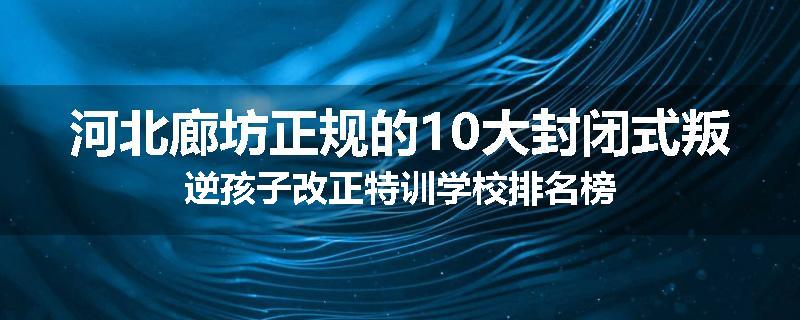 河北廊坊正规的10大封闭式叛逆孩子改正特训学校排名榜