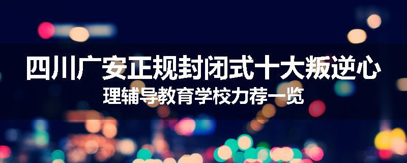 四川广安正规封闭式十大叛逆心理辅导教育学校力荐一览