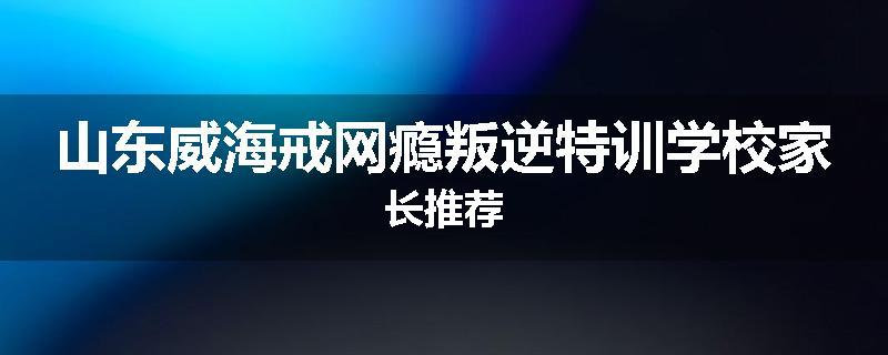 山东威海戒网瘾叛逆特训学校家长推荐