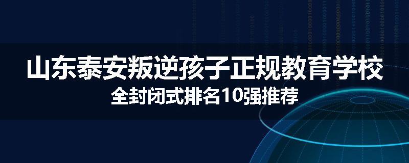 山东泰安叛逆孩子正规教育学校全封闭式排名10强推荐